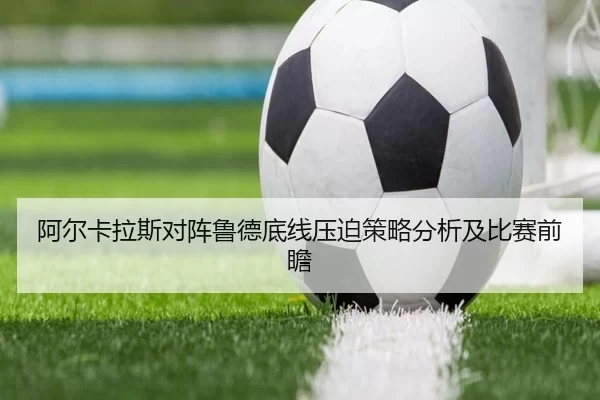 阿尔卡拉斯对阵鲁德底线压迫策略分析及比赛前瞻
