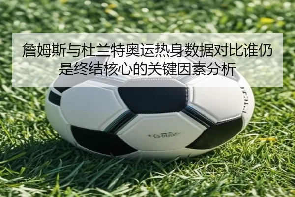 詹姆斯与杜兰特奥运热身数据对比谁仍是终结核心的关键因素分析（HTH）